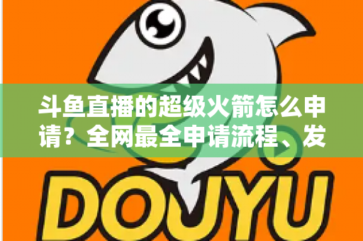 斗鱼直播的超级火箭怎么申请?全网最全申请流程、发送方法与使用指南一次讲清 斗鱼直播的超级火箭怎么申请?全网最全申请流程、发送方法与使用指南一次讲清