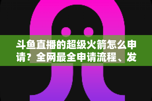 斗鱼直播的超级火箭怎么申请?全网最全申请流程、发送方法与使用指南一次讲清 斗鱼直播的超级火箭怎么申请?全网最全申请流程、发送方法与使用指南一次讲清
