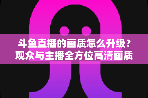 斗鱼直播的画质怎么升级?观众与主播全方位高清画质提升攻略 斗鱼直播的画质怎么升级?观众与主播全方位高清画质提升攻略