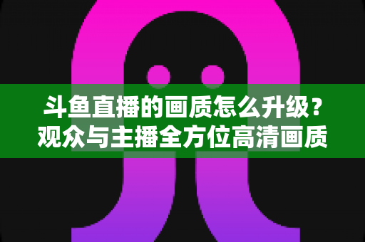 斗鱼直播的画质怎么升级?观众与主播全方位高清画质提升攻略 斗鱼直播的画质怎么升级?观众与主播全方位高清画质提升攻略