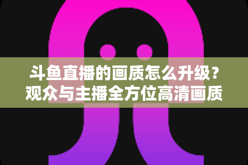 斗鱼直播的画质怎么升级?观众与主播全方位高清画质提升攻略 斗鱼直播的画质怎么升级?观众与主播全方位高清画质提升攻略
