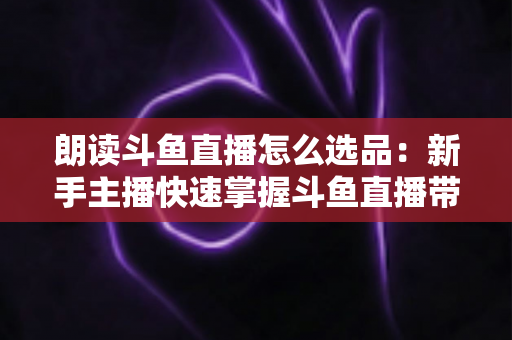 朗读斗鱼直播怎么选品：新手主播快速掌握斗鱼直播带货选品技巧的实战指南