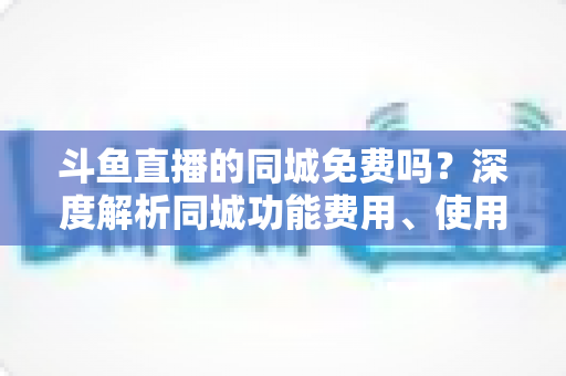 斗鱼直播的同城免费吗？深度解析同城功能费用、使用方法与避坑指南
