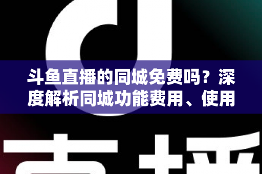 斗鱼直播的同城免费吗？深度解析同城功能费用、使用方法与避坑指南