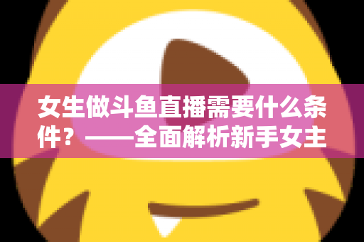女生做斗鱼直播需要什么条件?——全面解析新手女主播开播必备条件与快速上手攻略 女生做斗鱼直播需要什么条件?——全面解析新手女主播开播必备条件与快速上手攻略