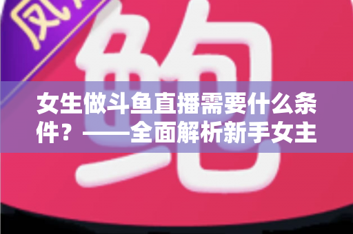 女生做斗鱼直播需要什么条件?——全面解析新手女主播开播必备条件与快速上手攻略 女生做斗鱼直播需要什么条件?——全面解析新手女主播开播必备条件与快速上手攻略