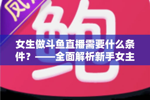 女生做斗鱼直播需要什么条件?——全面解析新手女主播开播必备条件与快速上手攻略 女生做斗鱼直播需要什么条件?——全面解析新手女主播开播必备条件与快速上手攻略