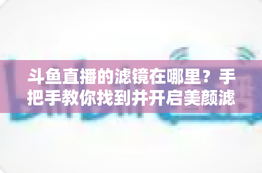 斗鱼直播的滤镜在哪里？手把手教你找到并开启美颜滤镜功能