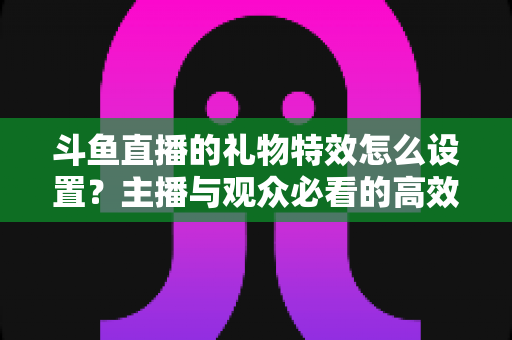 斗鱼直播的礼物特效怎么设置?主播与观众必看的高效操作指南 斗鱼直播的礼物特效怎么设置?主播与观众必看的高效操作指南