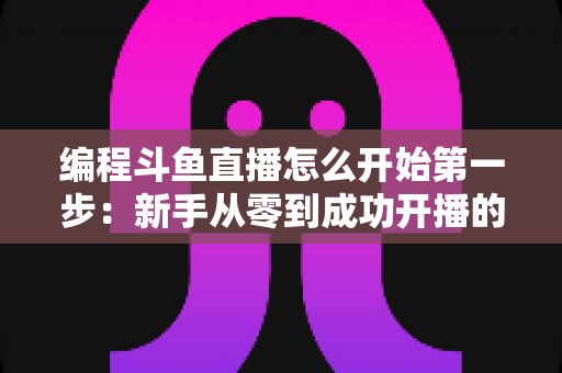 编程斗鱼直播怎么开始第一步:新手从零到成功开播的完整实战指南 编程斗鱼直播怎么开始第一步:新手从零到成功开播的完整实战指南