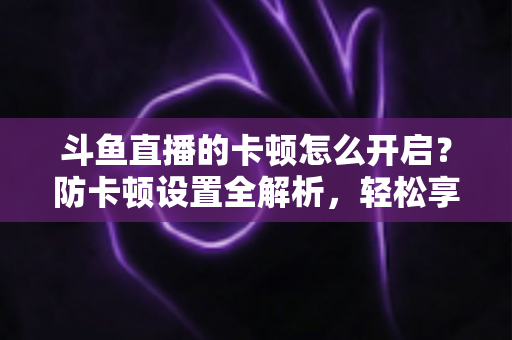 斗鱼直播的卡顿怎么开启？防卡顿设置全解析，轻松享受丝滑流畅的观播体验