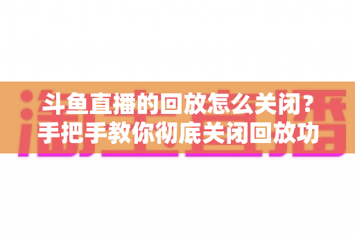 斗鱼直播的回放怎么关闭？手把手教你彻底关闭回放功能，保护隐私全攻略