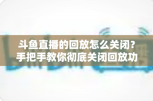 斗鱼直播的回放怎么关闭？手把手教你彻底关闭回放功能，保护隐私全攻略