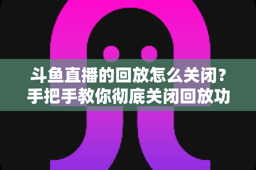 斗鱼直播的回放怎么关闭？手把手教你彻底关闭回放功能，保护隐私全攻略