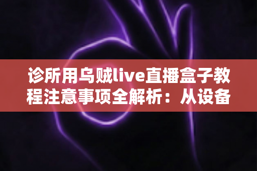 诊所用乌贼live直播盒子教程注意事项全解析：从设备安装到合规开播的实战指南
