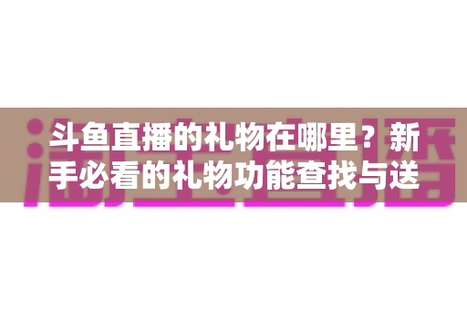 斗鱼直播的礼物在哪里?新手必看的礼物功能查找与送礼全攻略 斗鱼直播的礼物在哪里?新手必看的礼物功能查找与送礼全攻略