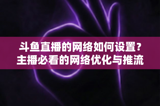 斗鱼直播的网络如何设置?主播必看的网络优化与推流配置全攻略 斗鱼直播的网络如何设置?主播必看的网络优化与推流配置全攻略