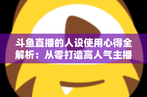 斗鱼直播的人设使用心得全解析:从零打造高人气主播的实战经验与避坑指南 斗鱼直播的人设使用心得全解析:从零打造高人气主播的实战经验与避坑指南