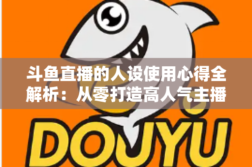 斗鱼直播的人设使用心得全解析:从零打造高人气主播的实战经验与避坑指南 斗鱼直播的人设使用心得全解析:从零打造高人气主播的实战经验与避坑指南