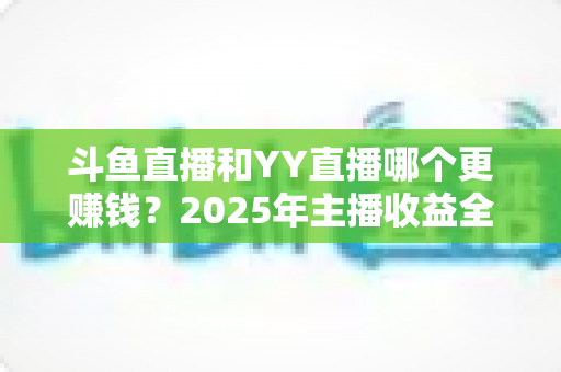 斗鱼直播和YY直播哪个更赚钱?2025年主播收益全方位对比分析 斗鱼直播和YY直播哪个更赚钱?2025年主播收益全方位对比分析