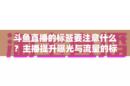 斗鱼直播的标签要注意什么?主播提升曝光与流量的标签优化完全指南 斗鱼直播的标签要注意什么?主播提升曝光与流量的标签优化完全指南