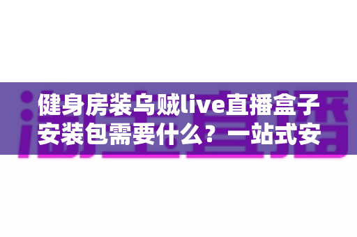 健身房装乌贼live直播盒子安装包需要什么？一站式安装条件与操作指南全解析