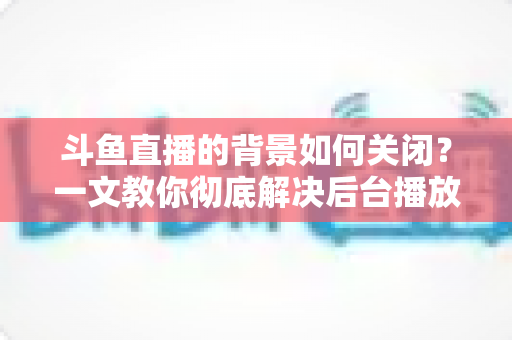斗鱼直播的背景如何关闭?一文教你彻底解决后台播放与背景音效烦恼 斗鱼直播的背景如何关闭?一文教你彻底解决后台播放与背景音效烦恼