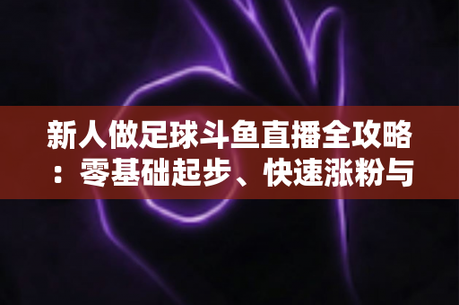 新人做足球斗鱼直播全攻略：零基础起步、快速涨粉与稳定变现的实战指南