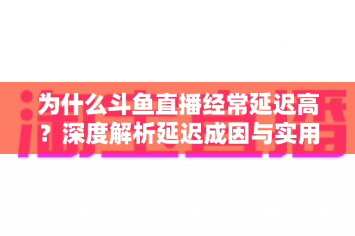 为什么斗鱼直播经常延迟高？深度解析延迟成因与实用优化方案全指南