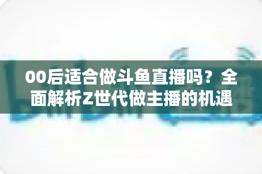 00后适合做斗鱼直播吗?全面解析Z世代做主播的机遇、挑战与入行指南 00后适合做斗鱼直播吗?全面解析Z世代做主播的机遇、挑战与入行指南