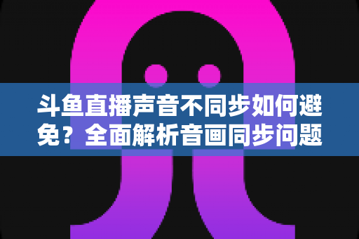 斗鱼直播声音不同步如何避免？全面解析音画同步问题的成因与解决方案