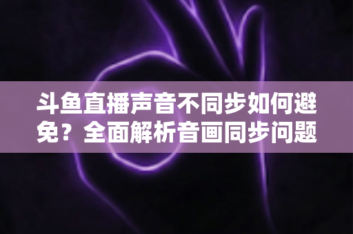 斗鱼直播声音不同步如何避免？全面解析音画同步问题的成因与解决方案