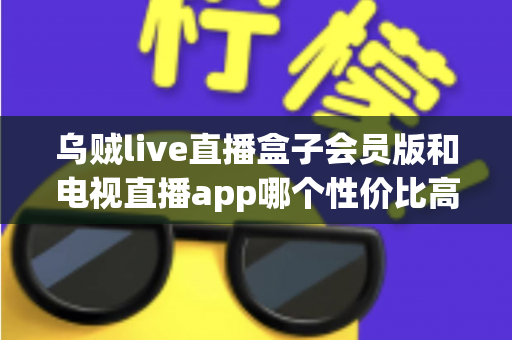 乌贼live直播盒子会员版和电视直播app哪个性价比高？一文看懂家庭观影最优方案