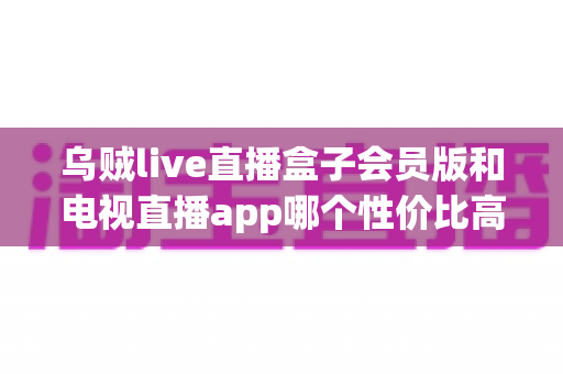 乌贼live直播盒子会员版和电视直播app哪个性价比高？一文看懂家庭观影最优方案