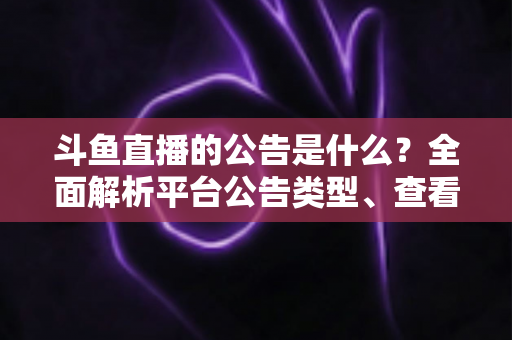 斗鱼直播的公告是什么？全面解析平台公告类型、查看渠道与实用指南