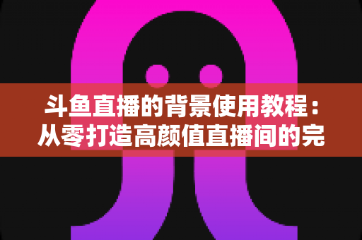 斗鱼直播的背景使用教程:从零打造高颜值直播间的完整实操指南 斗鱼直播的背景使用教程:从零打造高颜值直播间的完整实操指南