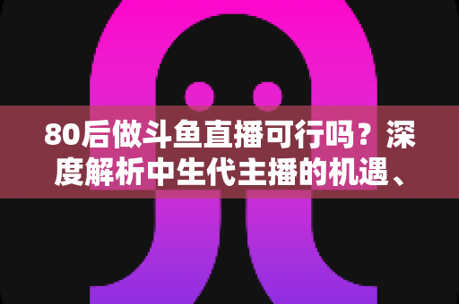 80后做斗鱼直播可行吗？深度解析中生代主播的机遇、挑战与破局之道