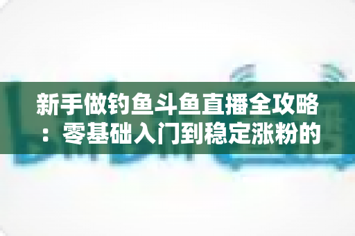 新手做钓鱼斗鱼直播全攻略：零基础入门到稳定涨粉的实战指南