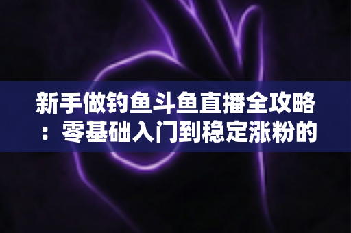 新手做钓鱼斗鱼直播全攻略：零基础入门到稳定涨粉的实战指南