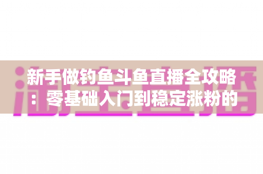 新手做钓鱼斗鱼直播全攻略：零基础入门到稳定涨粉的实战指南