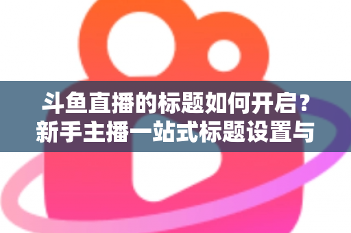 斗鱼直播的标题如何开启？新手主播一站式标题设置与优化指南