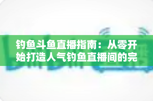 钓鱼斗鱼直播指南:从零开始打造人气钓鱼直播间的完整攻略 钓鱼斗鱼直播指南:从零开始打造人气钓鱼直播间的完整攻略