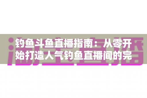 钓鱼斗鱼直播指南：从零开始打造人气钓鱼直播间的完整攻略