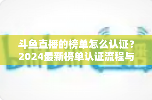 斗鱼直播的榜单怎么认证?2024最新榜单认证流程与主播冲榜运营全指南 斗鱼直播的榜单怎么认证?2024最新榜单认证流程与主播冲榜运营全指南