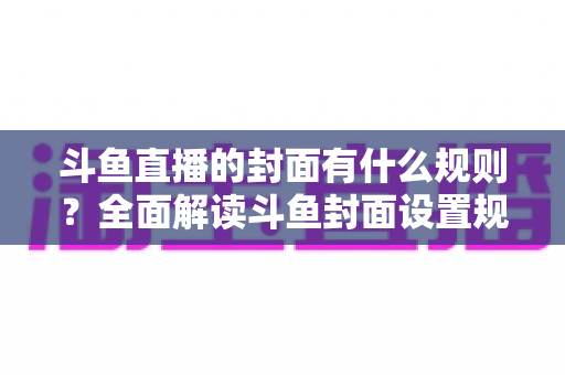 斗鱼直播的封面有什么规则？全面解读斗鱼封面设置规范与高点击率优化指南