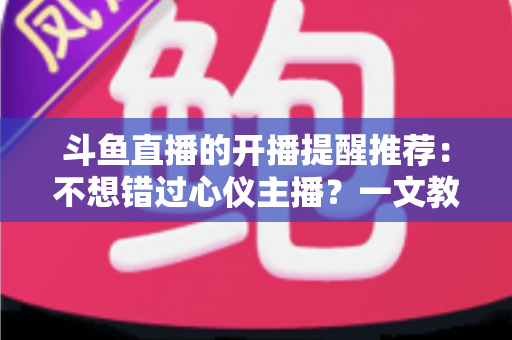 斗鱼直播的开播提醒推荐：不想错过心仪主播？一文教你设置全攻略
