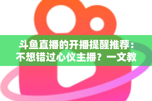 斗鱼直播的开播提醒推荐：不想错过心仪主播？一文教你设置全攻略
