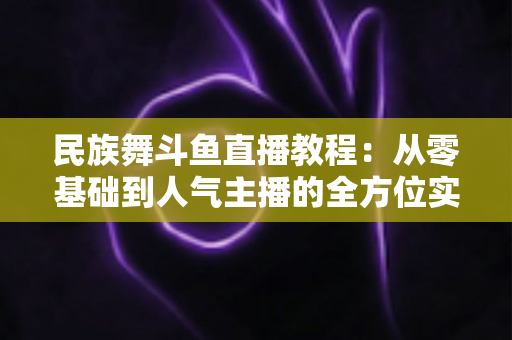 民族舞斗鱼直播教程:从零基础到人气主播的全方位实战指南 民族舞斗鱼直播教程:从零基础到人气主播的全方位实战指南