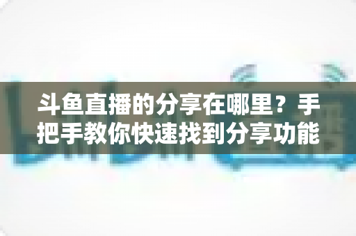 斗鱼直播的分享在哪里?手把手教你快速找到分享功能并一键转发精彩直播 斗鱼直播的分享在哪里?手把手教你快速找到分享功能并一键转发精彩直播