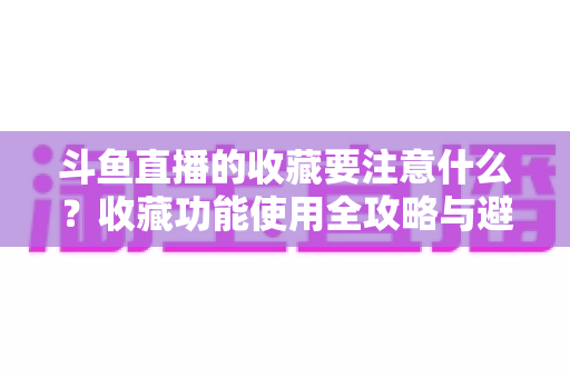 斗鱼直播的收藏要注意什么?收藏功能使用全攻略与避坑指南详解 斗鱼直播的收藏要注意什么?收藏功能使用全攻略与避坑指南详解
